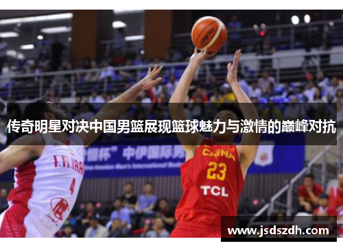 传奇明星对决中国男篮展现篮球魅力与激情的巅峰对抗