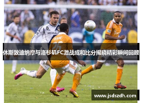 休斯敦迪纳摩与洛杉矶FC激战成和比分揭晓精彩瞬间回顾