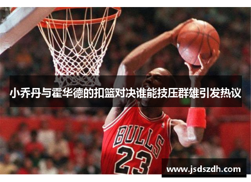 小乔丹与霍华德的扣篮对决谁能技压群雄引发热议