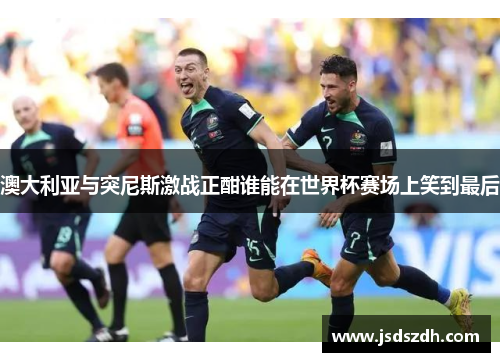 澳大利亚与突尼斯激战正酣谁能在世界杯赛场上笑到最后