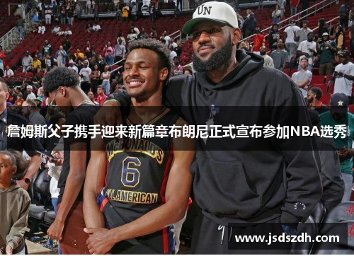 詹姆斯父子携手迎来新篇章布朗尼正式宣布参加NBA选秀