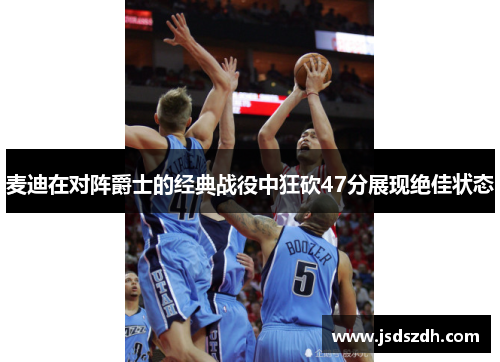 麦迪在对阵爵士的经典战役中狂砍47分展现绝佳状态