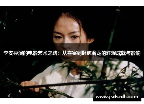 李安导演的电影艺术之路：从喜宴到卧虎藏龙的辉煌成就与影响