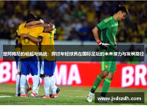 楚阿梅尼的崛起与挑战：探讨年轻球员在国际足坛的未来潜力与发展路径