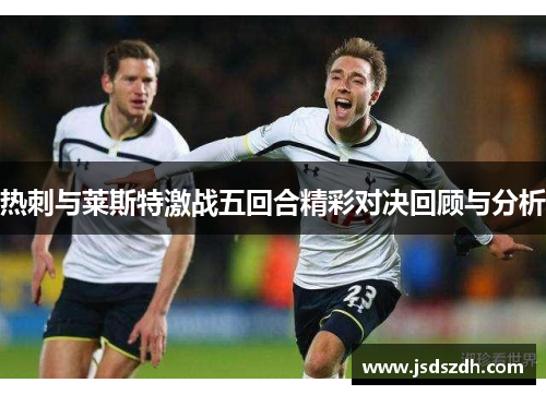 热刺与莱斯特激战五回合精彩对决回顾与分析