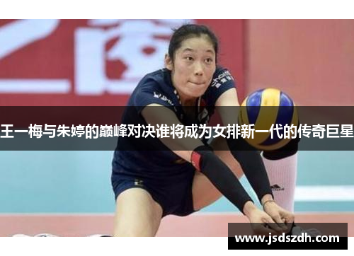 王一梅与朱婷的巅峰对决谁将成为女排新一代的传奇巨星