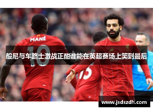 般尼与车路士激战正酣谁能在英超赛场上笑到最后